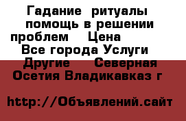 Гадание, ритуалы, помощь в решении проблем. › Цена ­ 1 000 - Все города Услуги » Другие   . Северная Осетия,Владикавказ г.